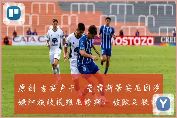 原创 吉安卢卡・普雷斯蒂安尼因涉嫌种族歧视维尼修斯，被欧足联禁赛