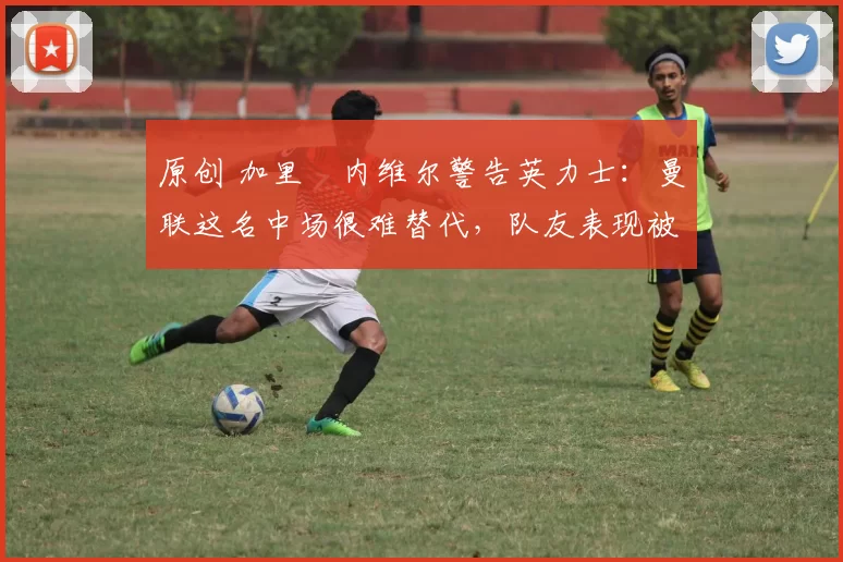 原创 加里・内维尔警告英力士:曼联这名中场很难替代,队友表现被赞 “离谱”