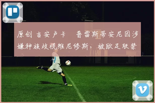 原创 吉安卢卡・普雷斯蒂安尼因涉嫌种族歧视维尼修斯,被欧足联禁赛