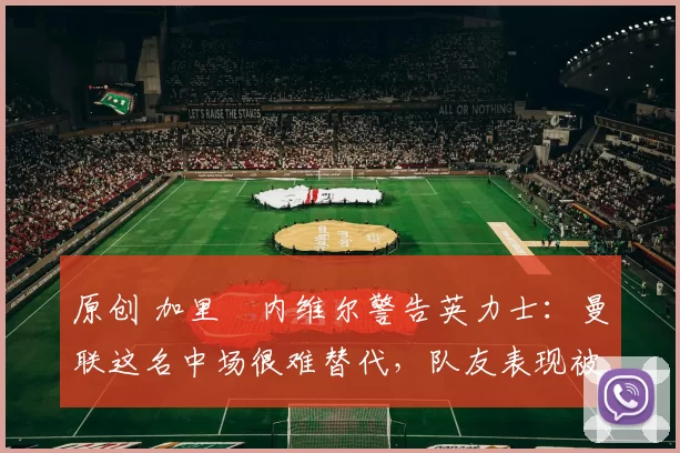 原创 加里・内维尔警告英力士:曼联这名中场很难替代,队友表现被赞 “离谱”