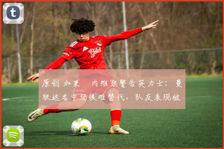 原创 加里・内维尔警告英力士：曼联这名中场很难替代，队友表现被赞 “离谱”