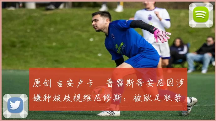 原创 吉安卢卡・普雷斯蒂安尼因涉嫌种族歧视维尼修斯，被欧足联禁赛