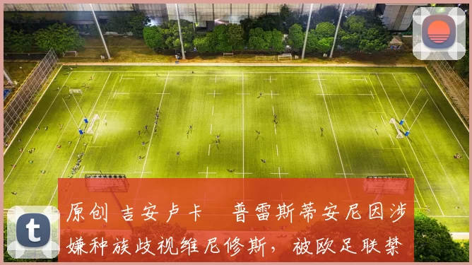 原创 吉安卢卡・普雷斯蒂安尼因涉嫌种族歧视维尼修斯,被欧足联禁赛