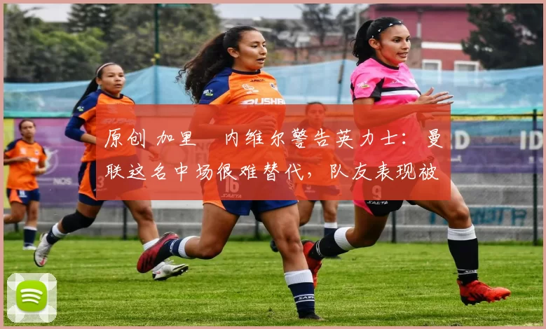 原创 加里・内维尔警告英力士:曼联这名中场很难替代,队友表现被赞 “离谱”