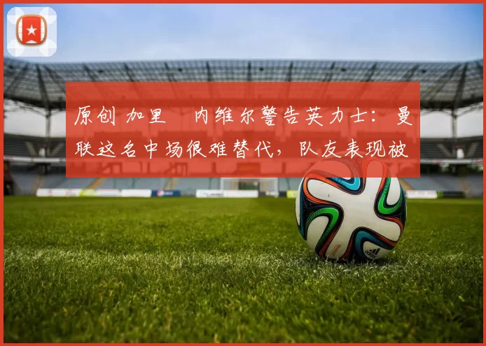 原创 加里・内维尔警告英力士：曼联这名中场很难替代，队友表现被赞 “离谱”