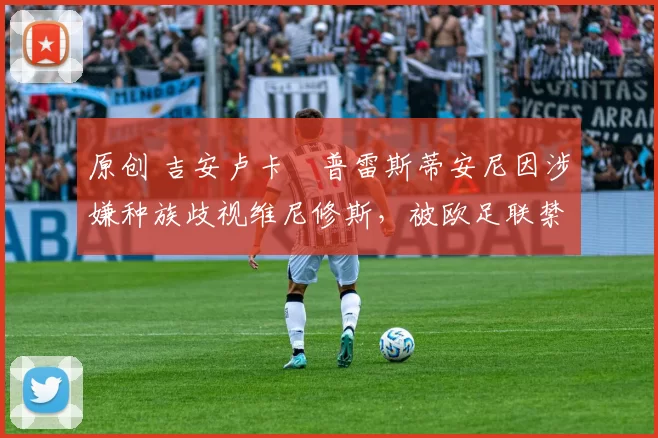 原创 吉安卢卡・普雷斯蒂安尼因涉嫌种族歧视维尼修斯,被欧足联禁赛