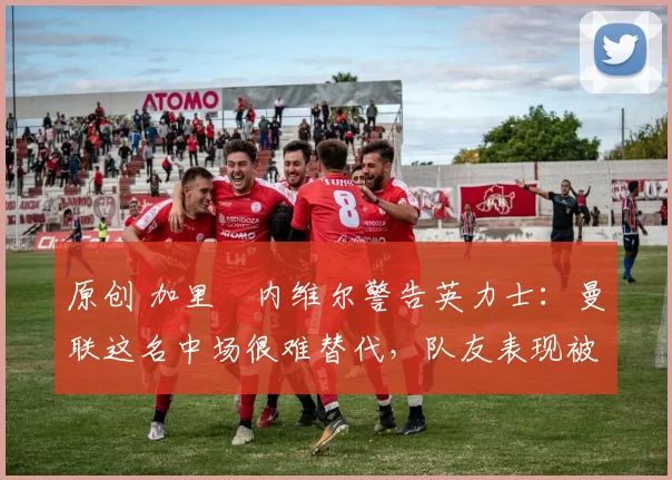 原创 加里・内维尔警告英力士：曼联这名中场很难替代，队友表现被赞 “离谱”