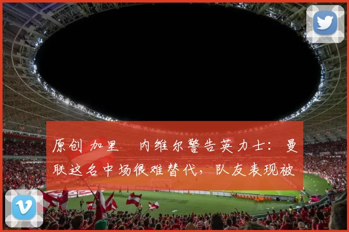 原创 加里・内维尔警告英力士：曼联这名中场很难替代，队友表现被赞 “离谱”