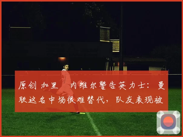 原创 加里・内维尔警告英力士：曼联这名中场很难替代，队友表现被赞 “离谱”