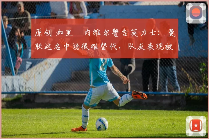 原创 加里・内维尔警告英力士：曼联这名中场很难替代，队友表现被赞 “离谱”