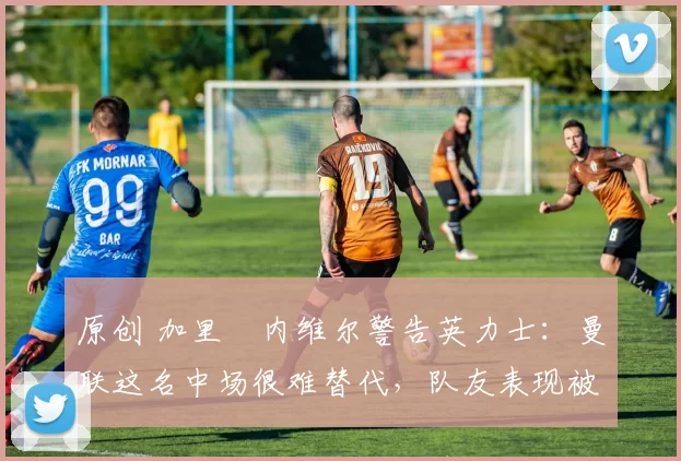 原创 加里・内维尔警告英力士:曼联这名中场很难替代,队友表现被赞 “离谱”