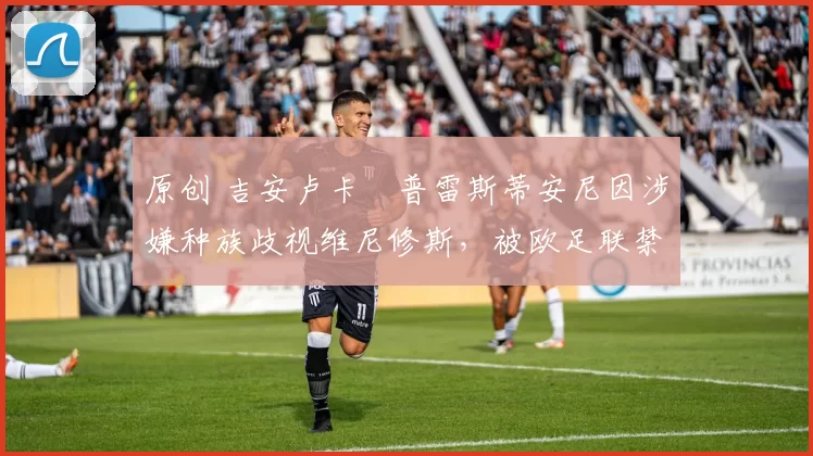 原创 吉安卢卡・普雷斯蒂安尼因涉嫌种族歧视维尼修斯，被欧足联禁赛