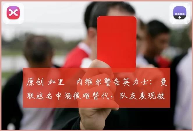 原创 加里・内维尔警告英力士：曼联这名中场很难替代，队友表现被赞 “离谱”