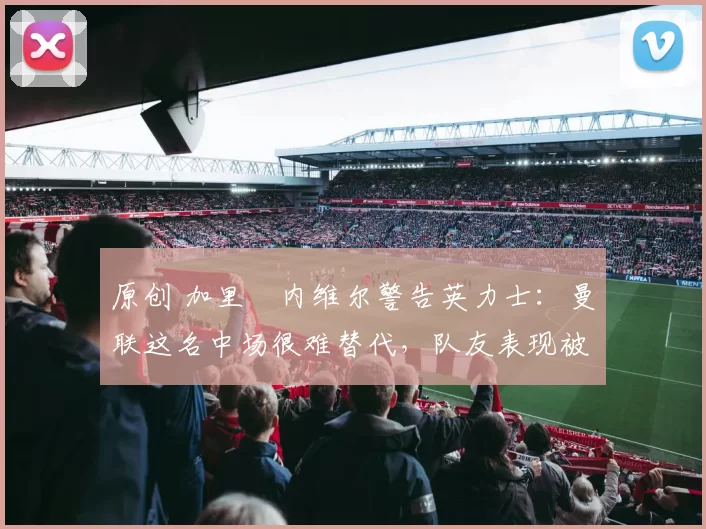 原创 加里・内维尔警告英力士：曼联这名中场很难替代，队友表现被赞 “离谱”