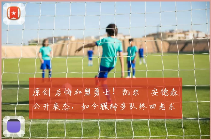 原创 后悔加盟勇士！凯尔・安德森公开表态，如今辗转多队终回老东家