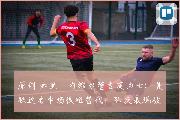 原创 加里・内维尔警告英力士：曼联这名中场很难替代，队友表现被赞 “离谱”