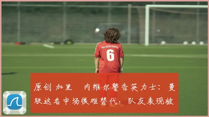 原创 加里・内维尔警告英力士:曼联这名中场很难替代,队友表现被赞 “离谱”
