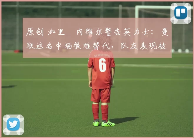 原创 加里・内维尔警告英力士：曼联这名中场很难替代，队友表现被赞 “离谱”