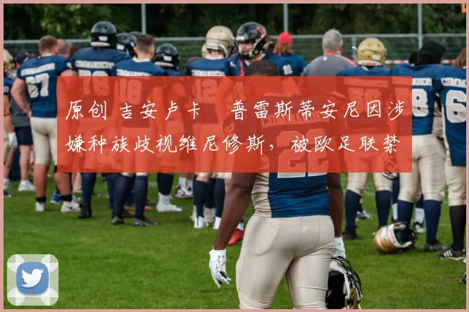 原创 吉安卢卡・普雷斯蒂安尼因涉嫌种族歧视维尼修斯,被欧足联禁赛