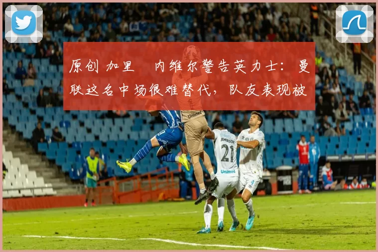 原创 加里・内维尔警告英力士：曼联这名中场很难替代，队友表现被赞 “离谱”