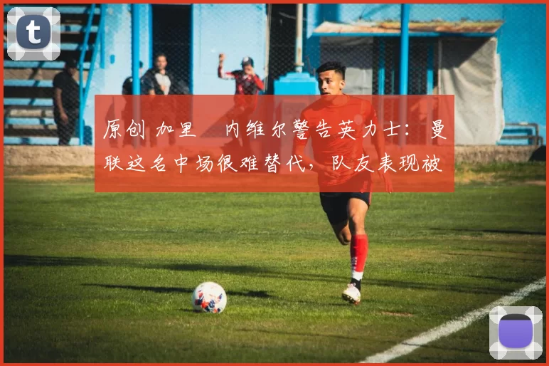 原创 加里・内维尔警告英力士：曼联这名中场很难替代，队友表现被赞 “离谱”