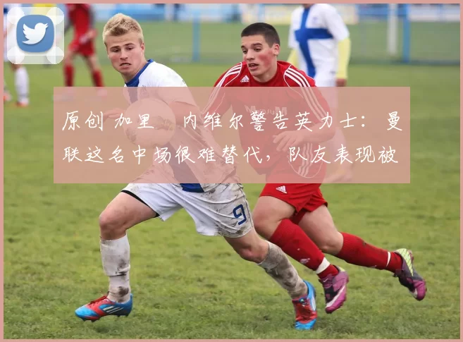 原创 加里・内维尔警告英力士：曼联这名中场很难替代，队友表现被赞 “离谱”