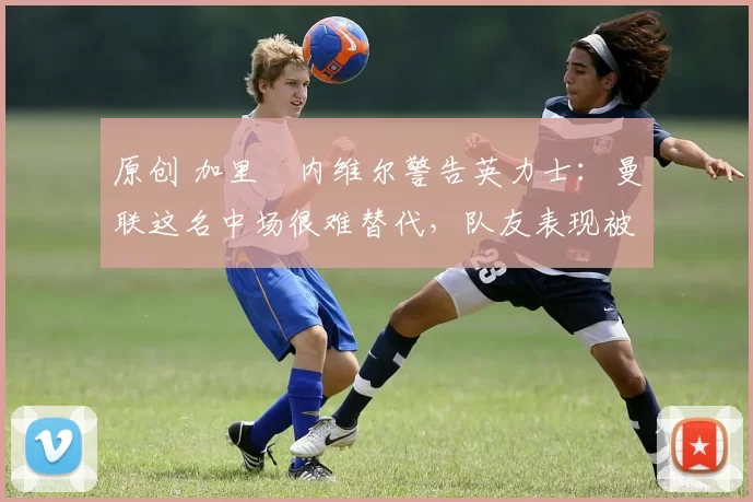 原创 加里・内维尔警告英力士：曼联这名中场很难替代，队友表现被赞 “离谱”