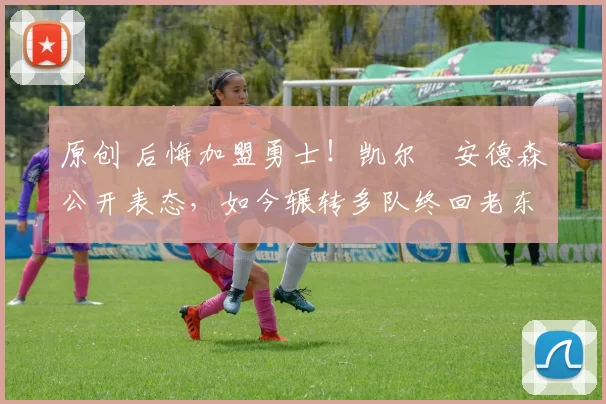 原创 后悔加盟勇士！凯尔・安德森公开表态，如今辗转多队终回老东家