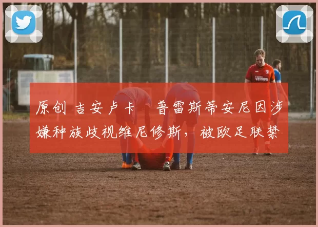 原创 吉安卢卡・普雷斯蒂安尼因涉嫌种族歧视维尼修斯，被欧足联禁赛