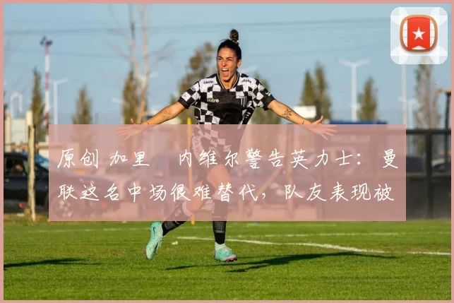 原创 加里・内维尔警告英力士：曼联这名中场很难替代，队友表现被赞 “离谱”