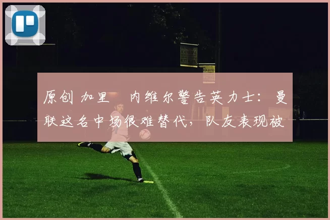 原创 加里・内维尔警告英力士:曼联这名中场很难替代,队友表现被赞 “离谱”