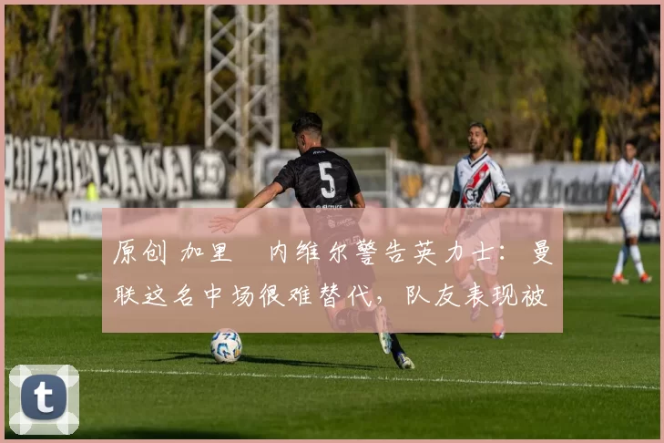 原创 加里・内维尔警告英力士：曼联这名中场很难替代，队友表现被赞 “离谱”