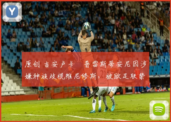 原创 吉安卢卡・普雷斯蒂安尼因涉嫌种族歧视维尼修斯，被欧足联禁赛