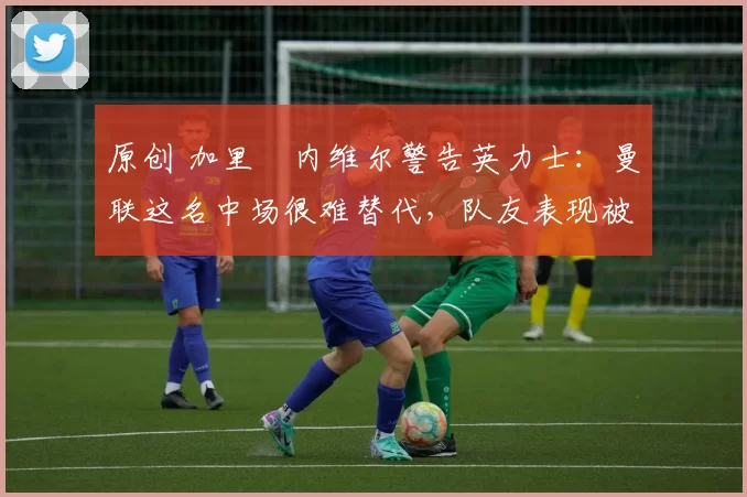 原创 加里・内维尔警告英力士:曼联这名中场很难替代,队友表现被赞 “离谱”