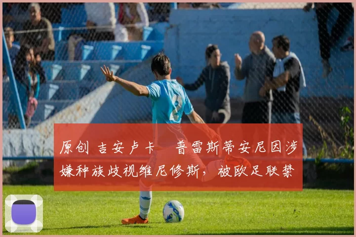 原创 吉安卢卡・普雷斯蒂安尼因涉嫌种族歧视维尼修斯,被欧足联禁赛