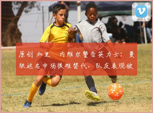 原创 加里・内维尔警告英力士：曼联这名中场很难替代，队友表现被赞 “离谱”