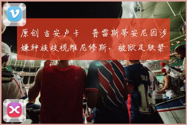 原创 吉安卢卡・普雷斯蒂安尼因涉嫌种族歧视维尼修斯,被欧足联禁赛