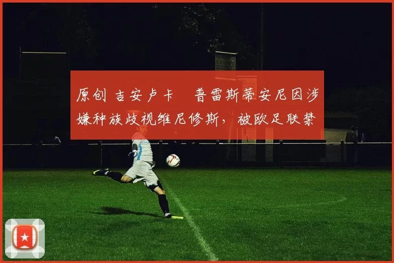 原创 吉安卢卡・普雷斯蒂安尼因涉嫌种族歧视维尼修斯,被欧足联禁赛