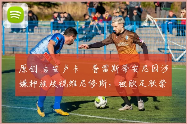 原创 吉安卢卡・普雷斯蒂安尼因涉嫌种族歧视维尼修斯，被欧足联禁赛