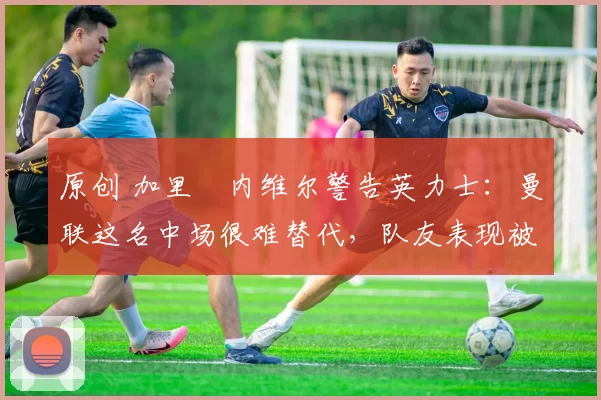 原创 加里・内维尔警告英力士：曼联这名中场很难替代，队友表现被赞 “离谱”