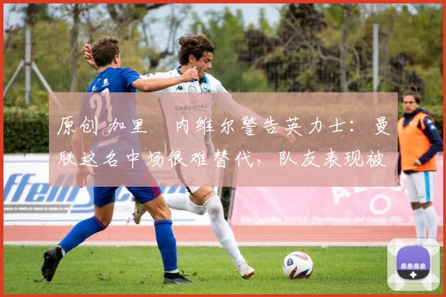 原创 加里・内维尔警告英力士:曼联这名中场很难替代,队友表现被赞 “离谱”