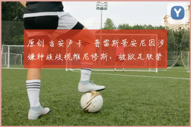 原创 吉安卢卡・普雷斯蒂安尼因涉嫌种族歧视维尼修斯，被欧足联禁赛