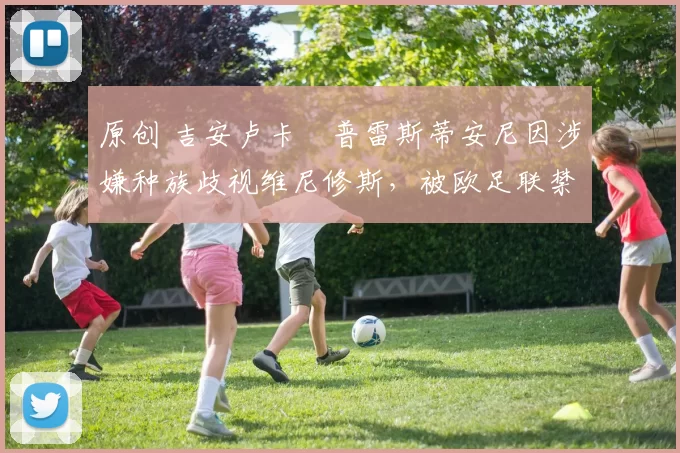 原创 吉安卢卡・普雷斯蒂安尼因涉嫌种族歧视维尼修斯，被欧足联禁赛