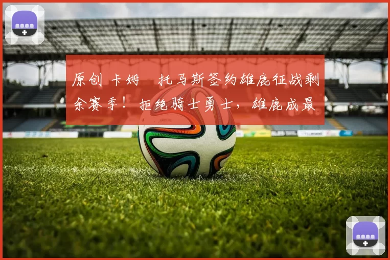 原创 卡姆・托马斯签约雄鹿征战剩余赛季!拒绝骑士勇士,雄鹿成最优选