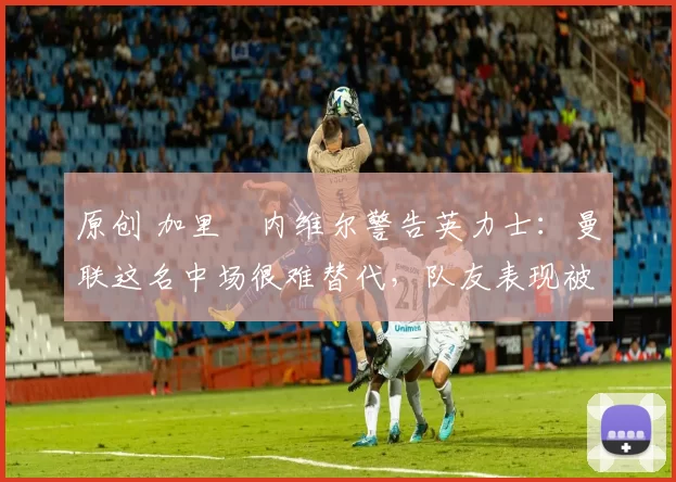 原创 加里・内维尔警告英力士：曼联这名中场很难替代，队友表现被赞 “离谱”