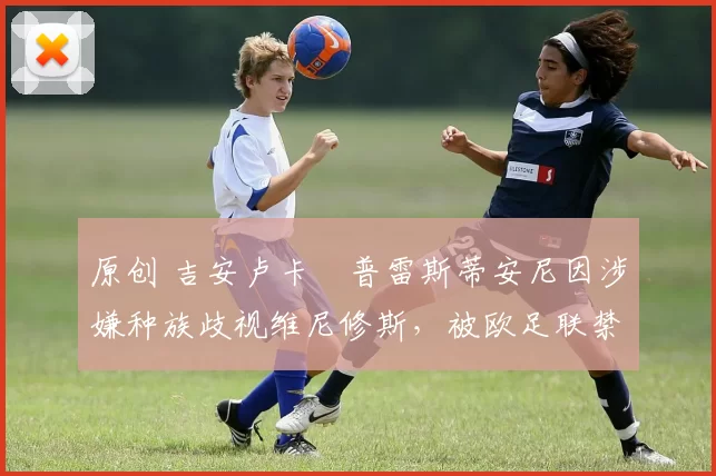 原创 吉安卢卡・普雷斯蒂安尼因涉嫌种族歧视维尼修斯,被欧足联禁赛