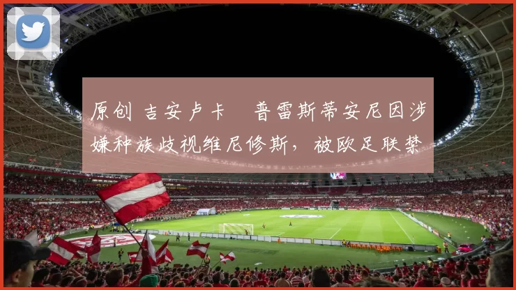 原创 吉安卢卡・普雷斯蒂安尼因涉嫌种族歧视维尼修斯,被欧足联禁赛