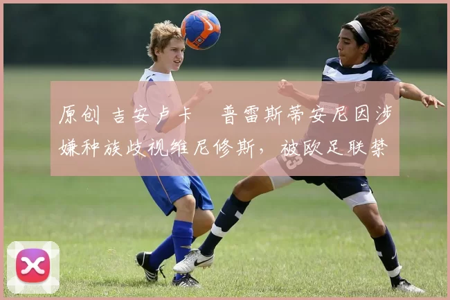 原创 吉安卢卡・普雷斯蒂安尼因涉嫌种族歧视维尼修斯，被欧足联禁赛