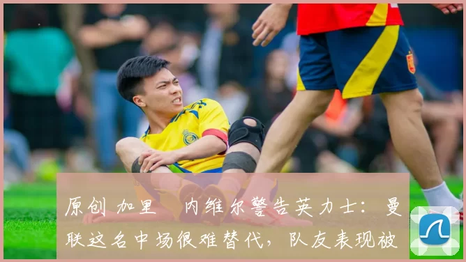 原创 加里・内维尔警告英力士：曼联这名中场很难替代，队友表现被赞 “离谱”