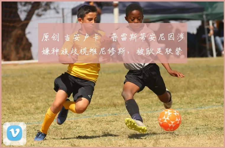 原创 吉安卢卡・普雷斯蒂安尼因涉嫌种族歧视维尼修斯，被欧足联禁赛